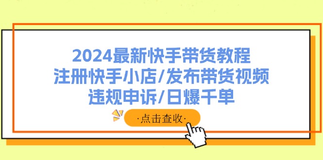 2024最新快手带货教程：注册快手小店/发布带货视频/违规申诉/日爆千单-云网创
