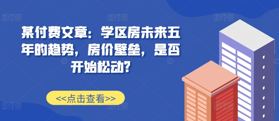某付费文章:学区房未来五年的趋势,房价壁垒,是否开始松动?