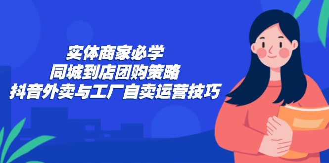 实体商家必学：同城到店团购策略：抖音外卖与工厂自卖运营技巧-云网创