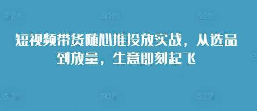 短视频带货随心推投放实战,从选品到放量,生意即刻起飞