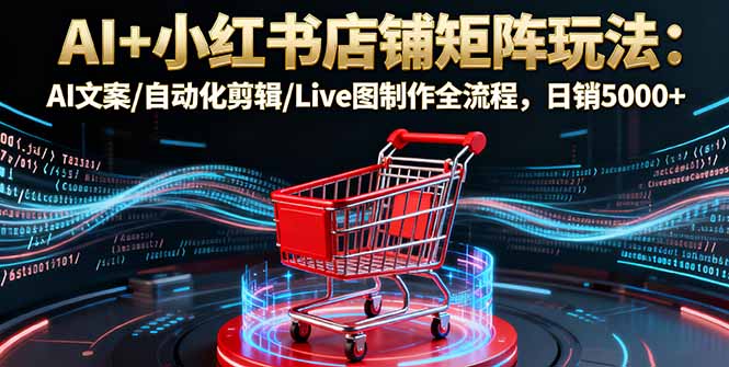 AI+小红书店铺矩阵玩法：AI文案/自动化剪辑/Live图制作全流程，日销5000+-云网创