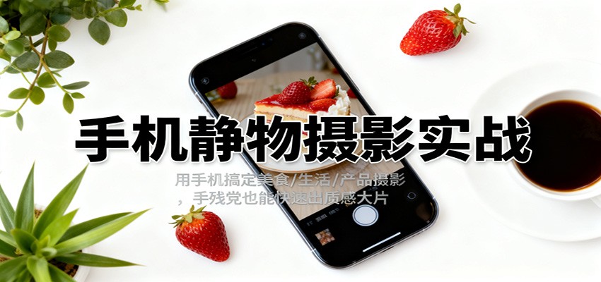 手机静物摄影实战，用手机搞定美食/生活/产品摄影，手残党也能快速出质感大片-云网创