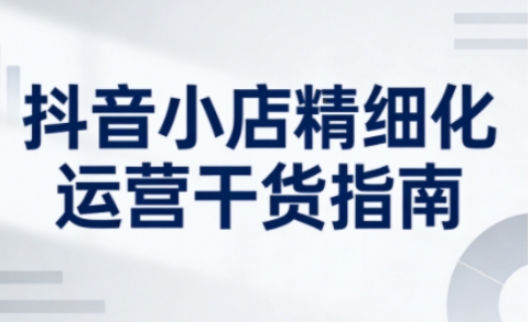 抖音小店精细化运营干货指南新版，助力商家系统提升店铺运营能力(更新)-云网创