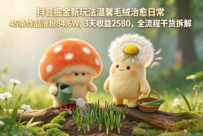 抖音掘金新玩法温馨毛绒治愈日常，45条作品涨粉84.6W，3天收益2580，全流程干货拆解-云网创
