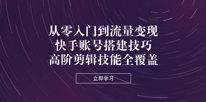 从零入门到流量变现，快手账号搭建技巧，高阶剪辑技能全覆盖-云网创