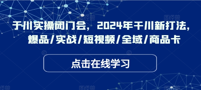 于川实操闭门会，2024年干川新打法，爆品/实战/短视频/全域/商品卡-云网创