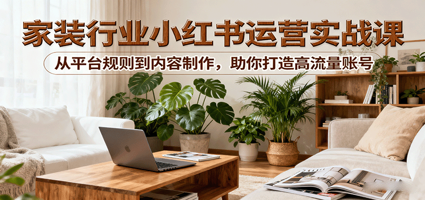 小红书家装行业运营实战课：从平台规则到内容制作，助你打造高流量账号-云网创