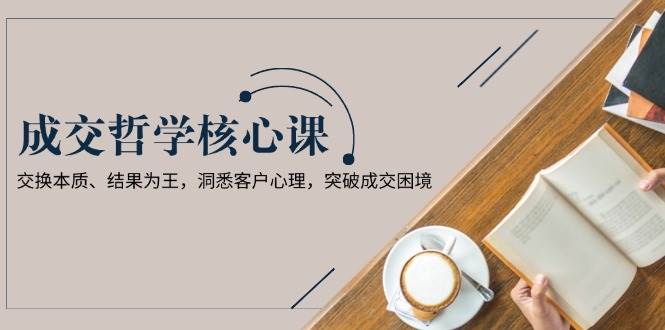 成交哲学课，交换本质、结果为王，洞悉客户心理，突破成交困境-云网创