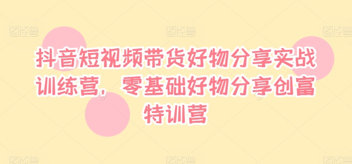抖音短视频带货好物分享实战训练营，零基础好物分享创富特训营-云网创