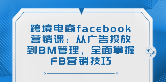 跨境电商facebook营销课：从广告投放到BM管理，全面掌握FB营销技巧-云网创