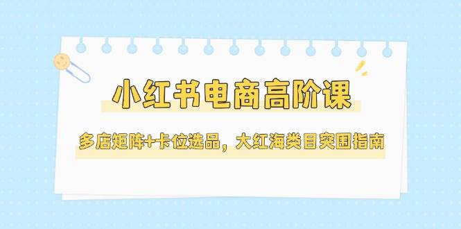 小红书电商高阶课，多店矩阵+卡位选品，大红海类目突围指南(更新5月)-云网创