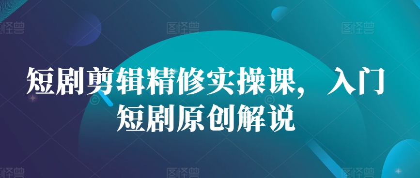 短剧剪辑精修实操课，入门短剧原创解说-云网创