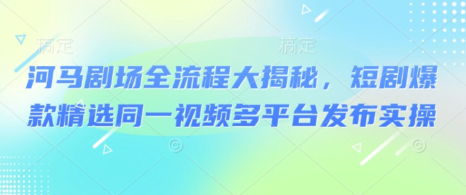 河马剧场全流程大揭秘,短剧爆款精选同一视频多平台发布实操