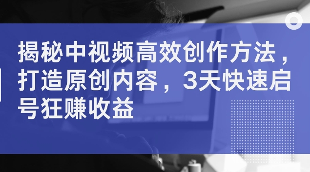 揭秘中视频高效创作方法，打造原创内容，3天快速启号狂赚收益【揭秘】-云网创