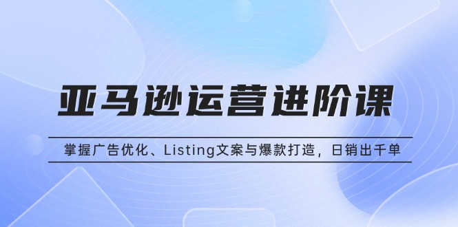 亚马逊运营进阶课：掌握广告优化、Listing文案与爆款打造，日销出千单-云网创