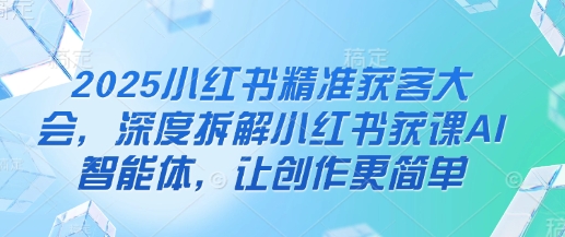 2025小红书精准获客大会，深度拆解小红书获课AI智能体，让创作更简单-云网创