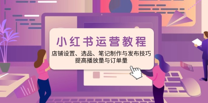 小红书运营教程：店铺设置、选品、笔记制作与发布技巧、提高播放量与订…-云网创