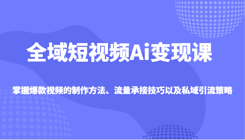 全域短视频Ai变现课，掌握爆款视频的制作方法、流量承接技巧以及私域引流策略-云网创