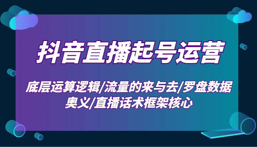 抖音直播起号运营：底层运算逻辑/流量的来与去/罗盘数据奥义/直播话术框架核心-云网创