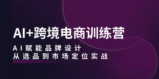 AI+跨境电商训练营：AI赋能品牌设计，从选品到市场定位实战-云网创
