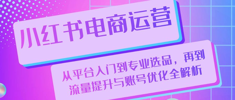 小红书电商运营：从平台入门到专业选品，再到流量提升与账号优化全解析-云网创