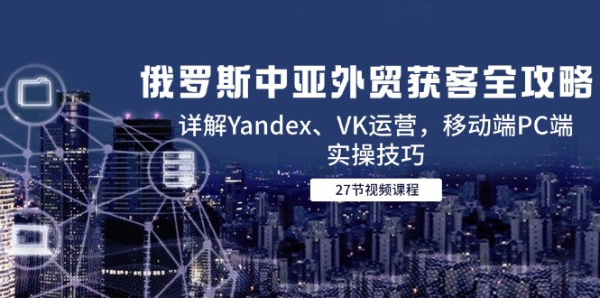 俄罗斯中亚外贸获客全攻略，详解Yandex、VK运营，移动端PC端实操技巧-云网创