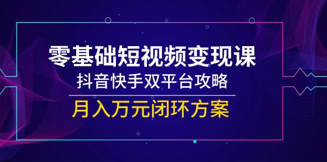 零基础短视频变现课，抖音快手双平台攻略，月入万元闭环方案-云网创
