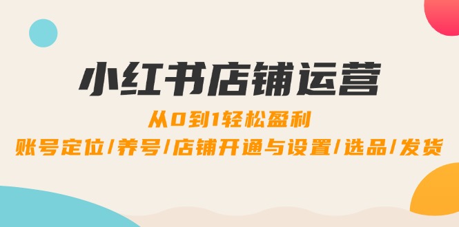 小红书店铺运营：0到1轻松盈利，账号定位/养号/店铺开通与设置/选品/发货-云网创