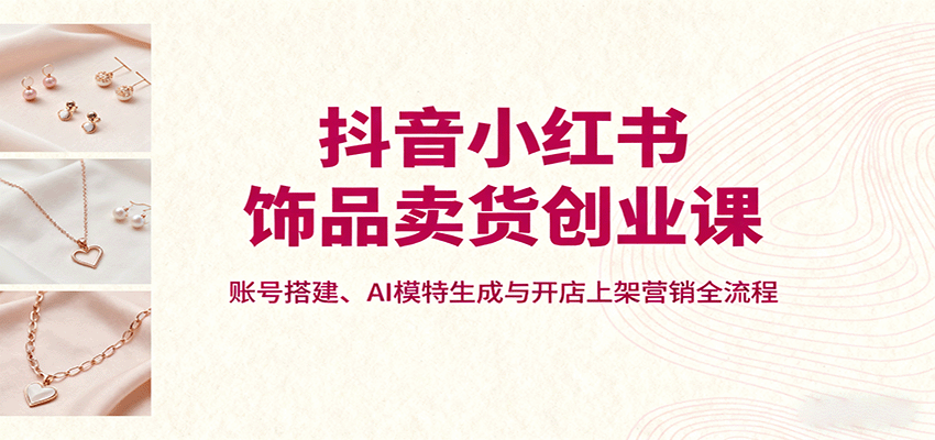 抖音小红书饰品卖货创业课，账号搭建、AI模特生成与开店上架营销全流程-云网创