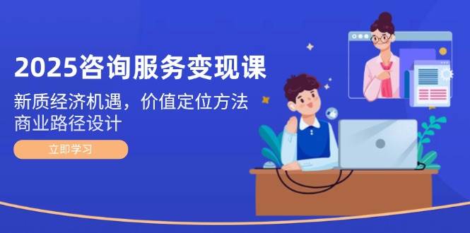 2025咨询服务变现课：新质经济机遇，价值定位方法，商业路径设计-云网创