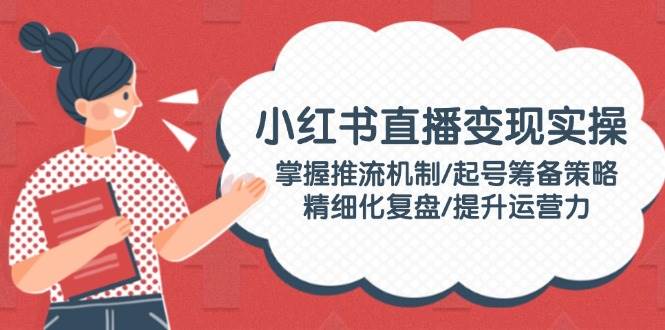 小红书直播变现实操：掌握推流机制/起号筹备策略/精细化复盘/提升运营力-云网创