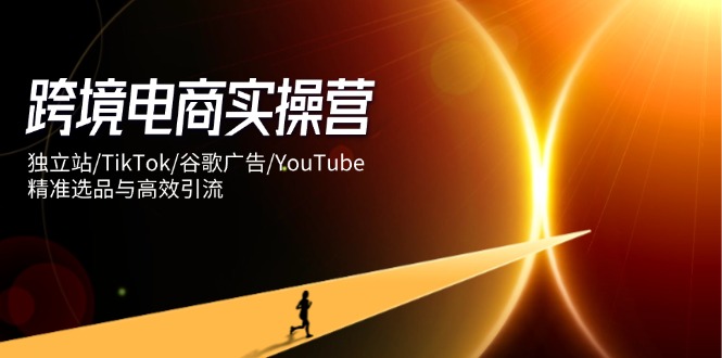 跨境电商实操营：独立站/TikTok/谷歌广告/YouTube，精准选品与高效引流-云网创