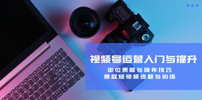视频号运营入门与提升：定位策略与操作技巧，爆款短视频选题与拍摄-云网创