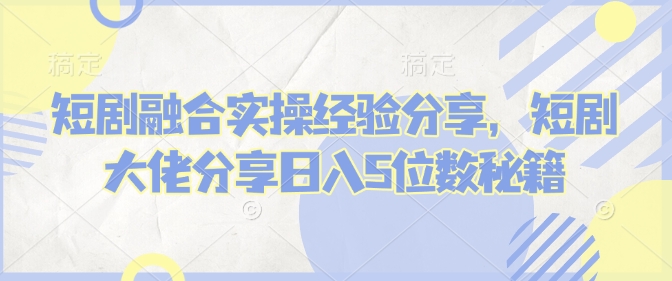 短剧融合实操经验分享，短剧大佬分享日入5位数秘籍-云网创
