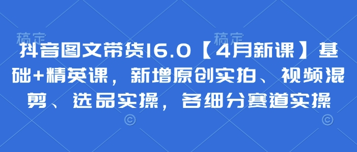 抖音图文带货16.0【4月新课】基础+精英课,新增原创实拍、视频混剪、选品实操,各细分赛道实操