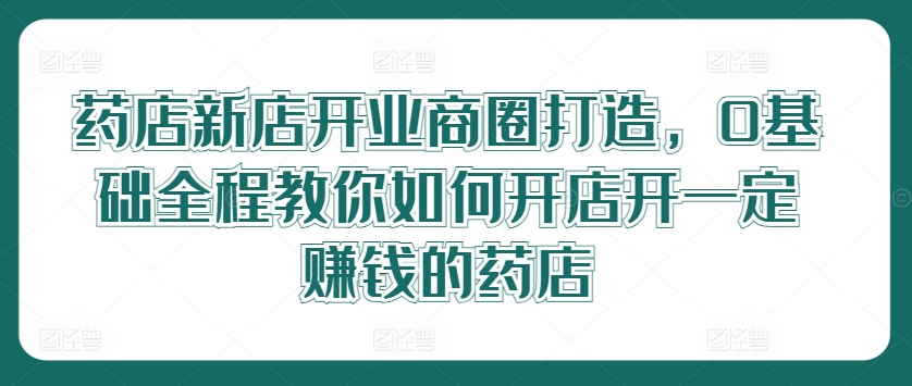 药店新店开业商圈打造，0基础全程教你如何开店开一定赚钱的药店-云网创