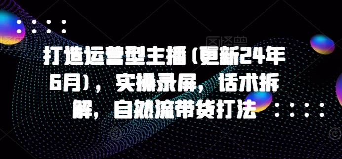 打造运营型主播(更新25年6月)，实操录屏，话术拆解，自然流带货打法-云网创
