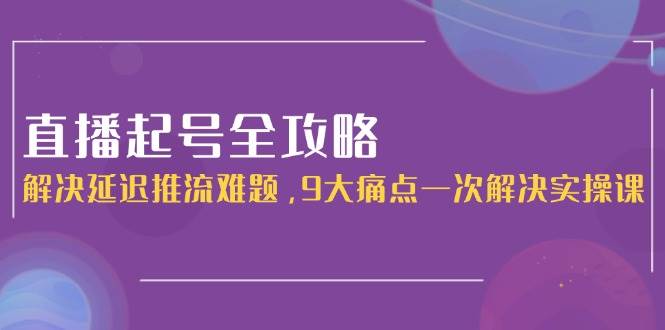 直播起号全攻略：解决延迟推流难题，9大痛点一次解决实操课-云网创