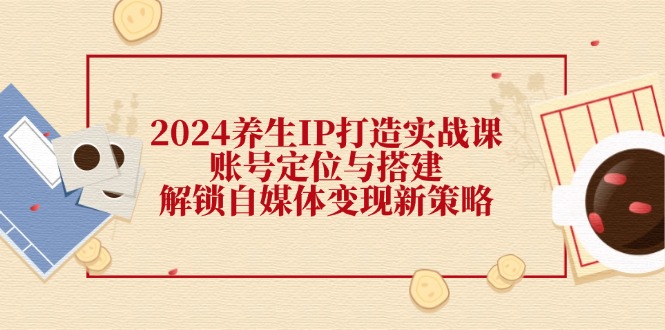 2024养生IP打造实战课：账号定位与搭建，解锁自媒体变现新策略-云网创