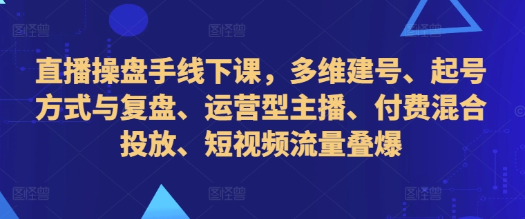 直播操盘手线下课，多维建号、起号方式与复盘、运营型主播、付费混合投放、短视频流量叠爆-云网创