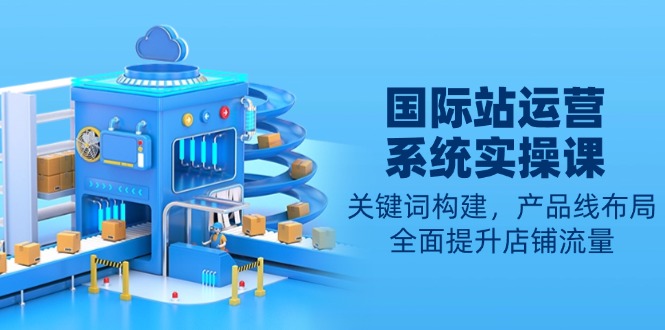国际站运营系统实操课：关键词构建，产品线布局，全面提升店铺流量-云网创
