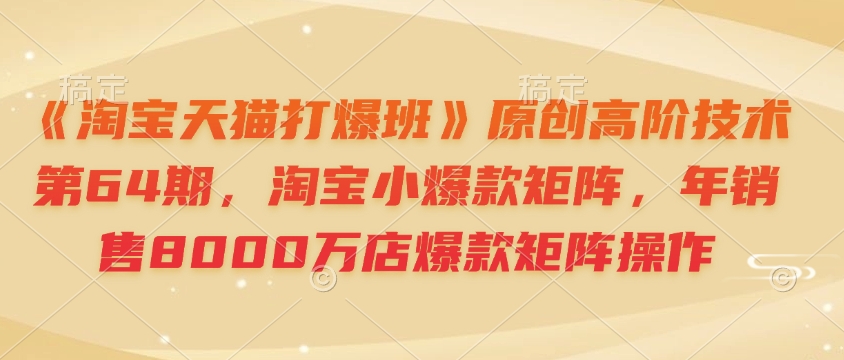 《淘宝天猫打爆班》原创高阶技术第64期，淘宝小爆款矩阵，年销售8000万店爆款矩阵操作-云网创