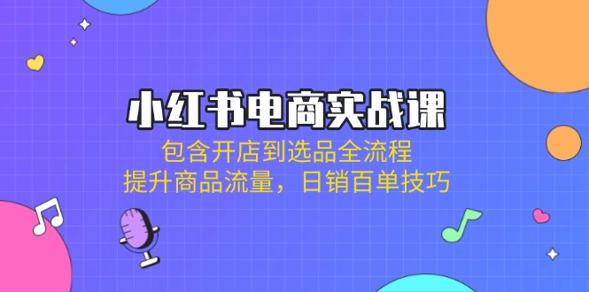 小红书电商实战课：包含开店到选品全流程，提升商品流量，日销百单技巧-云网创
