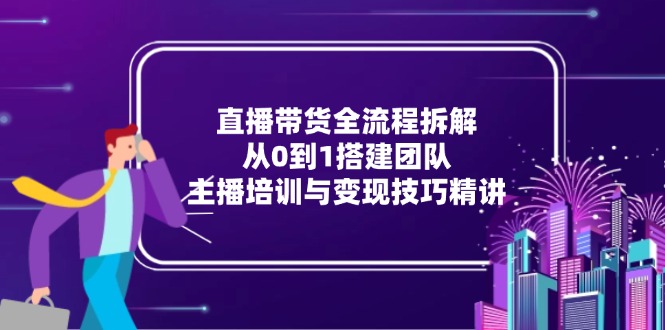 直播带货全流程拆解：从0到1搭建团队，主播培训与变现技巧精讲-云网创
