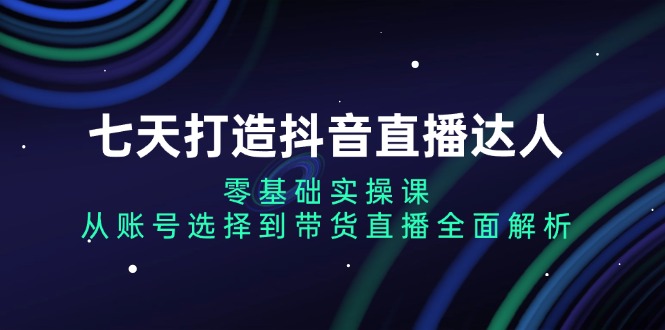 七天打造抖音直播达人：零基础实操课，从账号选择到带货直播全面解析-云网创