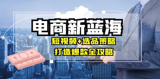 商家必看电商新蓝海：短视频+选品策略，打造爆款全攻略，月入10w+-云网创