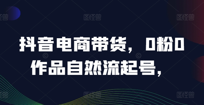 抖音电商带货，0粉0作品自然流起号，热销20多万人的抖音课程的经验分享-云网创