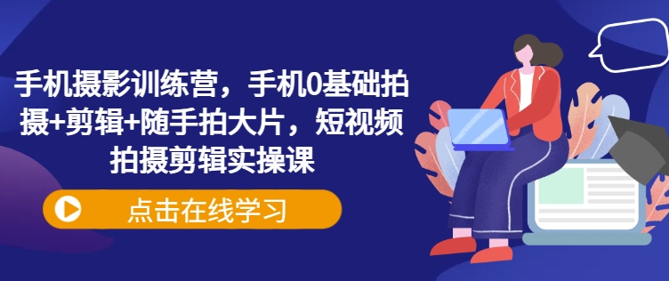 手机摄影训练营，手机0基础拍摄+剪辑+随手拍大片，短视频拍摄剪辑实操课-云网创
