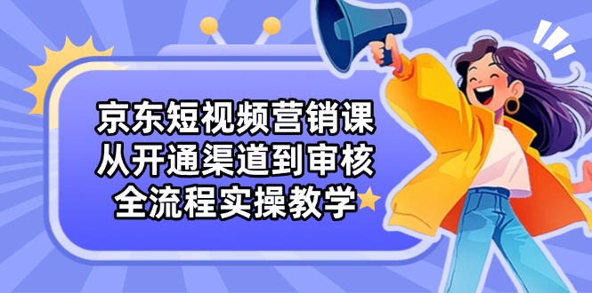 京东短视频营销课：从开通渠道到审核，全流程实操教学-云网创