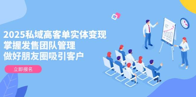 2025私域高客单实体变现，掌握发售团队管理，做好朋友圈吸引客户-云网创